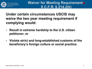 Waiver for Meeting Requirements
8 C.F.R. § 214.2(k)
Under certain circumstances USCIS may
waive the two year meeting requirement if
complying would:
• Result in extreme hardship to the U.S. citizen
petitioner; or
• Violate strict and long-established customs of the
beneficiary’s foreign culture or social practice.
Texas Service Center May 11, 2015 9
 