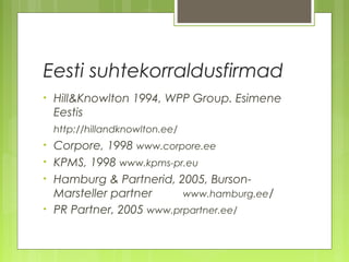 Eesti suhtekorraldusfirmad
•   Hill&Knowlton 1994, WPP Group. Esimene
    Eestis
    http://hillandknowlton.ee/
•   Corpore, 1998 www.corpore.ee
•   KPMS, 1998 www.kpms-pr.eu
•   Hamburg & Partnerid, 2005, Burson-
    Marsteller partner     www.hamburg.ee/
•   PR Partner, 2005 www.prpartner.ee/
 