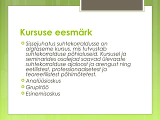 Kursuse eesmärk
 Sissejuhatus   suhtekorraldusse on
  algtaseme kursus, mis tutvustab
  suhtekorralduse põhialuseid. Kursusel ja
  seminarides osalejad saavad ülevaate
  suhtekorralduse ajaloost ja arengust ning
  eetilistest, professionaalsetest ja
  teoreetilistest põhimõtetest.
 Analüüsioskus
 Grupitöö
 Esinemisoskus
 