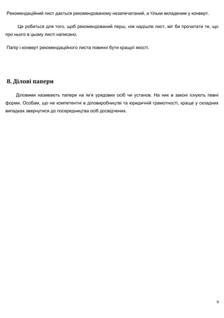 Рекомендаційний лист дається рекомендованому незапечатаний, а тільки вкладеним у конверт.

     Це робиться для того, щоб рекомендований перш, ніж надішле лист, міг би прочитати те, що
про нього в цьому листі написано.

Папір і конверт рекомендаційного листа повинні бути кращої якості.




8. Ділові папери

    Діловими називають папери на ім’я урядових осіб чи установ. На них в законі існують певні
форми. Особам, що не компетентні в діловиробництві та юридичній грамотності, краще у складних
випадках звернутися до посередництва осіб досвідчених.




                                                                                            9
 