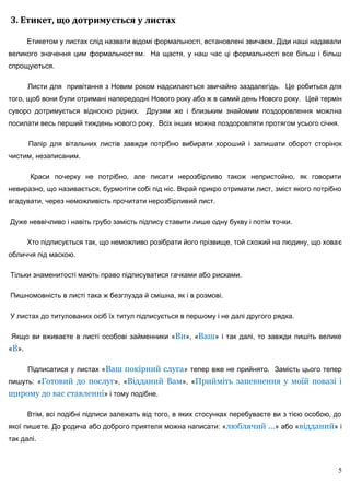 3. Етикет, що дотримується у листах

       Етикетом у листах слід назвати відомі формальності, встановлені звичаєм. Діди наші надавали
великого значення цим формальностям. На щастя, у наш час ці формальності все більш і більш
спрощуються.

       Листи для привітання з Новим роком надсилаються звичайно заздалегідь. Це робиться для
того, щоб вони були отримані напередодні Нового року або ж в самий день Нового року. Цей термін
суворо дотримується відносно рідних.      Друзям же і близьким знайомим поздоровлення можлна
посилати весь перший тиждень нового року. Всіх інших можна поздоровляти протягом усього січня.

       Папір для вітальних листів завжди потрібно вибирати хороший і залишати оборот сторінок
чистим, незаписаним.

       Краси почерку не потрібно, але писати нерозбірливо також непристойно, як говорити
невиразно, що називається, бурмотіти собі під ніс. Вкрай прикро отримати лист, зміст якого потрібно
вгадувати, через неможливість прочитати нерозбірливий лист.

Дуже неввічливо і навіть грубо замість підпису ставити лише одну букву і потім точки.

       Хто підписується так, що неможливо розібрати його прізвище, той схожий на людину, що ховає
обличчя під маскою.

Тільки знаменитості мають право підписуватися гачками або рисками.

Пишномовність в листі така ж безглузда й смішна, як і в розмові.

У листах до титулованих осіб їх титул підписується в першому і не далі другого рядка.

Якщо ви вживаєте в листі особові займенники «Ви», «Ваш» і так далі, то завжди пишіть велике
«В».

       Підписатися у листах «Ваш покірний слуга» тепер вже не прийнято. Замість цього тепер
пишуть: «Готовий до послуг», «Відданий Вам», «Прийміть запевнення у моїй повазі і
щирому до вас ставленні» і тому подібне.

       Втім, всі подібні підписи залежать від того, в яких стосунках перебуваєте ви з тією особою, до
якої пишете. До родича або доброго приятеля можна написати: «люблячий ...» або «відданий» і
так далі.



                                                                                                    5
 