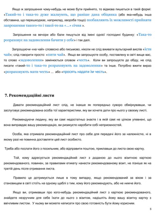 Якщо ж запрошення чому-небудь не може бути прийнято, то відмова пишеться в такій формі:
«Такий-то і така-то дуже жалкують, що раніше дана обіцянка (або яка-небудь інша
обставина, що перешкоджає, наприклад, хвороба тощо) позбавляють їх можливості прийняти
запрошення такого-то і такої-то на «...» січня ».

      Запрошення на вечори або бали пишуться від імені однієї господині будинку: « Така-то
розраховує на задоволення бачити у себе» і так далі.

     Запрошуючи «на чай» словесно або письмово, ніколи не слід вживати вульгарний вислів « їсти
чай»; слід говорити просто: «пити чай». Якщо ви запрошуєте особу, поставлену в світі вище вас,
то слово «задоволення» замінюється словом «честь». Коли ви запрошуєте до обіду, не слід
писати «такий-то і така-то розраховують на задоволення » та інше. Потрібно вжити вираз
«розраховують мати честь» ... або «просять надати їм честь».




7. Рекомендаційні листи

      Давати рекомендаційний лист слід, не інакше як попередньо суворо обміркувавши, чи
заслуговує рекомендована особа тої характеристики, яку ви хочете дати про нього у своєму листі.

     Рекомендуючи людину, яку ви самі недостатньо знаєте і в якій самі не цілком упевнені, що
вона виправдає вашу рекомендацію, ви ризикуєте наробити собі неприємностей.

     Особа, яка отримала рекомендаційний лист про себе для передачі його за належністю, ні в
якому разі не повинна доставляти цей лист особисто.

Треба або послати його з посильним, або відправити поштою, приклавши до листа свою картку.

      Той, кому адресується рекомендаційний лист з доданою до нього візитною карткою
рекомендованого, повинен, за правилами етикету нанести рекомендованому візит, не пізніше як на
третій день після отримання листа.

      Правило це дотримується лише в тому випадку, якщо рекомендований за віком і за
становищем в світі стоїть на одному щаблі з тим, кому його рекомендують, або не нижче його.

      Якщо ви, отримавши про кого-небудь рекомендаційний лист з карткою рекомендованого,
знайдете незручним для себе їхати до нього з візитом, надішліть йому вашу візитну картку з
ввічливим листом. У ньому ви можете написати про свою готовність бути йому корисним.
                                                                                                  8
 