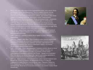    После того, как Софья фактически узурпировала власть, мать увезла Петра
    под Москву, в село Преображенское. Там он и провел остаток детства.
    Будущий император изучал в Преображенском математику, военное и
    морское дело, часто навещал Немецкую слободу. Для военных забав Петру
    набрали из боярских детей два «потешных» полка, Семеновский и
    Преображенский. Постепенно вокруг Петра складывается круг доверенных
    лиц, среди которых был и Меньшиков, верный царю до конца жизни.
   1689 год – Петр I женится. Царской избранницей стала боярская дочь,
    девица Евдокия Федоровна Лопухина. Во многом брак был заключен угоду
    матери, которая желала показать политическим конкурентам, что царь Петр
    уже достаточно взрослый, чтобы взять власть в свои руки.
   Этот же год – происходит стрелецкий бунт, спровоцированный царевной
    Софьей. Петру удается сместить сестру с престола. Царевну отправляют в
    Новодевичий монастырь.
   1689 – 1694 год – страной от имени Петра правит его мать, Наталья
    Нарышкина.
   1696 год – умирает царь Иван. Петр становится единственным правителем
    России. В правлении ему помогают сторонники, родственники матери.
    Самодержец же большую часть времени проводит в Преображенском,
    организуя «потешные» бои, или же в Немецкой слободе, постепенно
    пропитываясь европейскими идеями.
   1695 – 1696 годы – Петр I предпринимает Азовские походы. Целью их было
    обеспечить России выход к морю и обезопасить южные границы, где
    хозяйничали турки. Первый поход был неудачным, и Петр понял –
    единственная возможность победить для России – привести на Азов флот.
    Флот был срочно выстроен в Воронеже, причем самодержец принимал в
    строительстве личное участие. В 1696 году Азов был взят.
   1697 год – Царь понимает, что в техническом плане и военно-морском деле
    России еще далеко до Европы. По инициативе Петра в Голландию
    отправляется первое Великое посольство во главе с Францем Лефортом,
    Ф.А. Головиным и П.Б. Возницыным. Посольство состоит в основном из
    молодых бояр. Петр едет в Голландию инкогнито, под именем моряка Петра
    Михайлова.
 