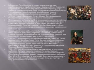    В Голландии Петр Михайлов не только четыре месяца изучает
    кораблестроение, но и работает на судне в Саардаме. Потом Посольство
    направляется в Англию, где Петр обучался военно-морскому делу в
    Дэпфорде. Одновременно участники Посольства вели тайные переговоры
    о создании антитурецкой коалиции, но с небольшим успехом –
    европейские государства побаивались связываться с Россией.
   1698 год – узнав о Стрелецком бунте в Москве, Петр возвращается.
    Восстание подавили с невиданной до этого жестокостью.
   По возвращении из Посольства Петр начинает свои знаменитые реформы.
    В первую очередь был издан указ, требующий от бояр сбривать бороды и
    одеваться на европейский манер. За невиданные требования многие
    начинают считать Петра антихристом. Преобразования во всех сферах
    жизни, от политического уклада до церковного происходят на протяжении
    всей жизни царя.
   Тогда же, вернувшись из Посольства, Петр расходится со своей первой
    женой Евдокией Лопухиной (отправлена в монастырь) и венчается с
    пленной латышкой Мартой Скавронской, получившей при крещении имя
    Екатерина. От первого брака у царя остается сын Алексей.
   1700 год – Петр понимает, что единственный выход в Европу для России
    проходит через Балтийское море. Но на Балтике хозяйничает шведы во
    главе с королем и талантливым полководцем Карлом XII. Король
    отказывается продать России прибалтийские земли. Осознавая
    неизбежность войны, Петр идет на хитрость – он объединяется против
    Швеции с Данией, Норвегией и Саксонией.
   1700 – 1721 год – Северная война ведется практически на протяжении
    всей жизни Петра, то угасая, то снова возобновляясь. Главным
    сухопутным сражением той войны становится Полтавская битва (1709
    год), которую выигрывают русские. На празднование победы приглашен
    Карл XII, и Петр поднимает за него первый бокал, как за главного врага.
    Первой морской победой становится победа в битве при Гангуте в 1714
    году. Русские отвоевали Финляндию.
 