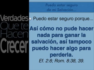 Puedo estar seguro
       de mi Salvación...

 Puedo estar seguro porque...

Así cómo no pude hacer
   nada para ganar la
salvación, así tampoco
 puedo hacer algo para
       perderla.
   Ef. 2:8; Rom. 8:38, 39.
 
