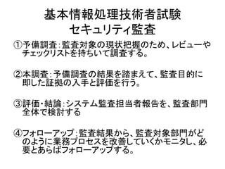 基本情報処理技術者試験
セキュリティ監査
①予備調査：監査対象の現状把握のため、レビューや
チェックリストを持ちいて調査する。
②本調査：予備調査の結果を踏まえて、監査目的に
即した証拠の入手と評価を行う。
③評価・結論：システム監査担当者報告を、監査部門
全体で検討する
④フォローアップ：監査結果から、監査対象部門がど
のように業務プロセスを改善していくかモニタし、必
要とあらばフォローアップする。
 