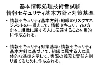 基本情報処理技術者試験
情報セキュリティ基本方針と対策基準
• 情報セキュリティ基本方針：組織のリスクマネ
ジメントの一貫として、情報セキュリティの方
針を、組織に属する人に伝達することを目的
に作成される。
• 情報セキュリティ対策基準：情報セキュリティ
基本方針に基づいて、組織に属する人に具
体的な基準を示して、実際の義務と責任を割
り当てるために作成される。
 