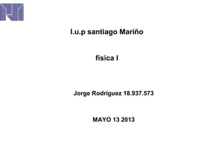 I.u.p santiago Mariño
fisica I
Jorge Rodríguez 18.937.573
MAYO 13 2013
 