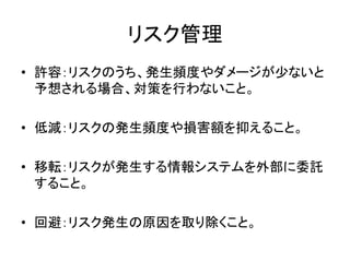 リスク管理
• 許容：リスクのうち、発生頻度やダメージが少ないと
予想される場合、対策を行わないこと。
• 低減：リスクの発生頻度や損害額を抑えること。
• 移転：リスクが発生する情報システムを外部に委託
すること。
• 回避：リスク発生の原因を取り除くこと。
 