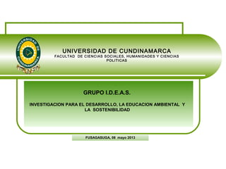 UNIVERSIDAD DE CUNDINAMARCA
FACULTAD DE CIENCIAS SOCIALES, HUMANIDADES Y CIENCIAS
POLITICAS
FUSAGASUGA, 08 mayo 2013
GRUPO I.D.E.A.S.
INVESTIGACION PARA EL DESARROLLO, LA EDUCACION AMBIENTAL Y
LA SOSTENIBILIDAD
 