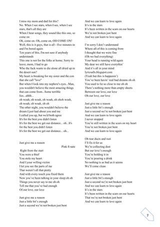 7
I miss my mom and dad for this?
No. When I see stars, when I see, when I see
stars, that's all they are
When I hear songs, they sound like this one, so
come on
Oh, come on. Oh, come on, OH COME ON!
Well, this is it guys, that is all - five minutes in
and I'm bored again
Ten years of this, I'm not sure if anybody
understands
This one is not for the folks at home; Sorry to
leave, mom, I had to go
Who the fuck wants to die alone all dried up in
the desert sun?
My heart is breaking for my sister and the con
that she call "love"
But when I look into my nephew's eyes...Man,
you wouldn't believe the most amazing things
that can come from...Some terrible
lies...ahhh...
oh woah, oh woah, oh woah, oh ohoh woah,
oh woah, oh woah, oh oh
The other night, you wouldn't believe the
dream I just had about you and me
I called you up, but we'd both agree
It's for the best you didn't listen
It's for the best we get our distance... oh...It's
for the best you didn't listen
It's for the best we get our distance... oh...
Just give me a reason
Pink ft nate
Right from the start
You were a thief
You stole my heart
And I your willing victim
I let you see the parts of me
That weren’t all that pretty
And with every touch you fixed them
Now you’ve been talking in your sleep oh oh
Things you never say to me oh oh
Tell me that you’ve had enough
Of our love, our love
Just give me a reason
Just a little bit’s enough
Just a second we’re not broken just bent
And we can learn to love again
It’s in the stars
It’s been written in the scars on our hearts
We’re not broken just bent
And we can learn to love again
I’m sorry I don’t understand
Where all of this is coming from
I thought that we were fine
(Oh we had everything)
Your head is running wild again
My dear we still have everythin’
And it’s all in your mind
lyricsalls.blogspot.com
(Yeah but this is happenin’)
You’ve been havin’ real bad dreams oh oh
You used to lie so close to me oh oh
There’s nothing more than empty sheets
Between our love, our love
Oh our love, our love
Just give me a reason
Just a little bit’s enough
Just a second we’re not broken just bent
And we can learn to love again
I never stopped
You’re still written in the scars on my heart
You’re not broken just bent
And we can learn to love again
Oh tear ducts and rust
I’ll fix it for us
We’re collecting dust
But our love’s enough
You’re holding it in
You’re pouring a drink
No nothing is as bad as it seems
We’ll come clean
Just give me a reason
Just a little bit’s enough
Just a second we’re not broken just bent
And we can learn to love again
It’s in the stars
It’s been written in the scars on our hearts
That we’re not broken just bent
And we can learn to love again
 