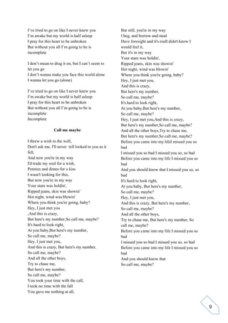 9
I’ve tried to go on like I never knew you
I’m awake but my world is half asleep
I pray for this heart to be unbroken
But without you all I’m going to be is
incomplete
I don’t mean to drag it on, but I can’t seem to
let you go
I don’t wanna make you face this world alone
I wanna let you go (alone)
I’ve tried to go on like I never knew you
I’m awake but my world is half asleep
I pray for this heart to be unbroken
But without you all I’m going to be is
incomplete
Incomplete
Call me maybe
I threw a wish in the well,
Don't ask me, I'll never tell looked to you as it
fell,
And now you're in my way
I'd trade my soul for a wish,
Pennies and dimes for a kiss
I wasn't looking for this,
But now you're in my way
Your stare was holdin',
Ripped jeans, skin was showin'
Hot night, wind was blowin'
Where you think you're going, baby?
Hey, I just met you
,And this is crazy,
But here's my number,So call me, maybe?
It's hard to look right,
At you baby,But here's my number,
So call me, maybe?
Hey, I just met you,
And this is crazy, But here's my number,
So call me, maybe?
And all the other boys,
Try to chase me,
But here's my number,
So call me, maybe?
You took your time with the call,
I took no time with the fall
You gave me nothing at all,
But still, you're in my way
I beg, and borrow and steal
Have foresight and it's realI didn't know I
would feel it,
But it's in my way
Your stare was holdin',
Ripped jeans, skin was showin'
Hot night, wind was blowin'
Where you think you're going, baby?
Hey, I just met you,
And this is crazy,
But here's my number,
So call me, maybe?
It's hard to look right,
At you baby,But here's my number,
So call me, maybe?
Hey, I just met you,And this is crazy,
But here's my number,So call me, maybe?
And all the other boys,Try to chase me,
But here's my number,So call me, maybe?
Before you came into my lifeI missed you so
bad
I missed you so bad I missed you so, so bad
Before you came into my life I missed you so
bad
And you should know that I missed you so, so
bad
It's hard to look right,
At you baby, But here's my number,
So call me, maybe?
Hey, I just met you,
And this is crazy, But here's my number,
So call me, maybe?
And all the other boys,
Try to chase me, But here's my number, So
call me, maybe?
Before you came into my life I missed you so
bad
I missed you so bad I missed you so, so bad
Before you came into my life I missed you so
bad
And you should know that
So call me, maybe?
 