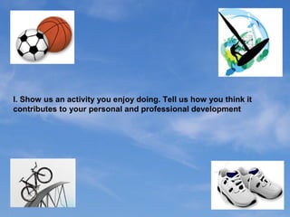 I. Show us an activity you enjoy doing. Tell us how you think it
contributes to your personal and professional development
 