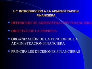 II.-.- INTRODUCCION A LA ADMINISTRACIONINTRODUCCION A LA ADMINISTRACION
FINANCIERAFINANCIERA
 DEFINICION DE ADMINISTRACION FINANCIERA
 OBJETIVO DE LA EMPRESA
 ORGANIZACIÓN DE LA FUNCION DE LA
ADMINISTRACION FINANCIERA
 PRINCIPALES DECISIONES FINANCIERAS
 
