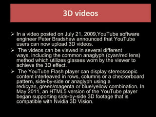 3D videos
 In a video posted on July 21, 2009,YouTube software
engineer Peter Bradshaw announced that YouTube
users can now upload 3D videos.
 The videos can be viewed in several different
ways, including the common anaglyph (cyan/red lens)
method which utilizes glasses worn by the viewer to
achieve the 3D effect.
 The YouTube Flash player can display stereoscopic
content interleaved in rows, columns or a checkerboard
pattern, side-by-side or anaglyph using a
red/cyan, green/magenta or blue/yellow combination. In
May 2011, an HTML5 version of the YouTube player
began supporting side-by-side 3D footage that is
compatible with Nvidia 3D Vision.
 