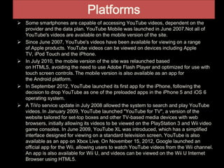 Platforms
 Some smartphones are capable of accessing YouTube videos, dependent on the
provider and the data plan. YouTube Mobile was launched in June 2007.Not all of
YouTube's videos are available on the mobile version of the site.
 Since June 2007, YouTube's videos have been available for viewing on a range
of Apple products. YouTube videos can be viewed on devices including Apple
TV, iPod Touch and the iPhone.
 In July 2010, the mobile version of the site was relaunched based
on HTML5, avoiding the need to use Adobe Flash Player and optimized for use with
touch screen controls. The mobile version is also available as an app for
the Android platform.
 In September 2012, YouTube launched its first app for the iPhone, following the
decision to drop YouTube as one of the preloaded apps in the iPhone 5 and iOS 6
operating system.
 A TiVo service update in July 2008 allowed the system to search and play YouTube
videos. In January 2009, YouTube launched "YouTube for TV", a version of the
website tailored for set-top boxes and other TV-based media devices with web
browsers, initially allowing its videos to be viewed on the PlayStation 3 and Wii video
game consoles. In June 2009, YouTube XL was introduced, which has a simplified
interface designed for viewing on a standard television screen. YouTube is also
available as an app on Xbox Live. On November 15, 2012, Google launched an
official app for the Wii, allowing users to watch YouTube videos from the Wii channel.
An app is also available for Wii U, and videos can be viewed on the Wii U Internet
Browser using HTML5.
 