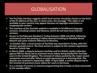 GLOBALISATION
 The YouTube interface suggests which local version should be chosen on the basis
of the IP address of the user. In some cases, the message "This video is not
available in your country may appear because of copyright restrictions or
inappropriate content.
 The interface of the YouTube website is available in 54 different language
versions, including Catalan and Slovene, which do not have local channel
versions.
 Access to YouTube was blocked in Turkey between 2008 and 2010, following
controversy over the posting of videos deemed insulting to Mustafa Kemal
Ataturk and some material offensive to Muslims.
 In October 2012, a local version of YouTube was launched in Turkey, with the
domain youtube.com.tr. The local version is subject to the content regulations
found in Turkish law.
 In March 2009, a dispute between YouTube and the British royalty collection
agency PRS for Music led to premium music videos being blocked for YouTube
users in the United Kingdom. The removal of videos posted by the major record
companies occurred after failure to reach agreement on a licensing deal. The
dispute was resolved in September 2009. In April 2009, a similar dispute led to
the removal of premium music videos for users in Germany.
 It is a miracle of science or extreme programming that it helps us keep connected
to the worldly affairs.
 