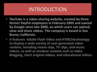 INTRODUCTION
• YouTube is a video-sharing website, created by three
former PayPal employees in February 2005 and owned
by Google since late 2006, on which users can upload,
view and share videos. The company is based in San
Bruno, California.
• It features Adobe Flash Video and HTML5technology
to display a wide variety of user-generated video
content, including movie clips, TV clips, and music
videos, as well as amateur content such as video
blogging, short original videos, and educational videos.
 