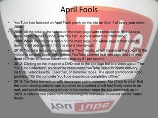 April Fools
• YouTube has featured an April Fools prank on the site on April 1 of every year since
2008:
• 2008: All the links to the videos on the main page were redirected to Rick Astleys
music video "Never Gonna Give You Up", a prank known as "Rickrolling".
• 2009: When clicking on a video on the main page, the whole page turned upside
down. YouTube claimed that this was a new layout.
• 2010: YouTube temporarily released a "Text" mode, which translated the colors in the
videos to random upper case letters. YouTube claimed in a message that this was
done in order to reduce bandwidth costs by $1 per second.
• 2012: Clicking on the image of a DVD next to the site logo led to a video about "The
YouTube Collection", an option to order every YouTube video for home delivery
on DVD, videocassette. Laserdisc, or Betamax tapes. The spoof promotional video
promised "It's the complete YouTube experience completely offline."
• 2013: YouTube teamed up with newspaper satire company The Onion to claim that
the video sharing website was launched as a contest which had finally come to an
end, and would announce a winner of the contest when the site went back up in
2023. A video of two presenters announcing the nominees streamed live for twelve
hours.
 