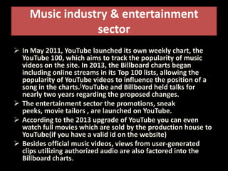 Music industry & entertainment
sector
 In May 2011, YouTube launched its own weekly chart, the
YouTube 100, which aims to track the popularity of music
videos on the site. In 2013, the Billboard charts began
including online streams in its Top 100 lists, allowing the
popularity of YouTube videos to influence the position of a
song in the charts.[YouTube and Billboard held talks for
nearly two years regarding the proposed changes.
 The entertainment sector the promotions, sneak
peeks, movie tailors , are launched on YouTube.
 According to the 2013 upgrade of YouTube you can even
watch full movies which are sold by the production house to
YouTube(if you have a valid id on the website)
 Besides official music videos, views from user-generated
clips utilizing authorized audio are also factored into the
Billboard charts.
 
