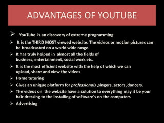 ADVANTAGES OF YOUTUBE
 YouTube is an discovery of extreme programming.
 It is the THIRD MOST viewed website. The videos or motion pictures can
be broadcasted on a world wide range.
 It has truly helped in almost all the fields of
business, entertainment, social work etc.
 It is the most efficient website with the help of which we can
upload, share and view the videos
 Home tutoring
 Gives an unique platform for professionals ,singers ,actors ,dancers.
 The videos on the website have a solution to everything may it be your
hair dressing to the installing of software's on the computers
 Advertising
 