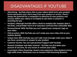 DISADVANTAGES IF YOUTUBE
• Advertising: YouTube places Ads on your videos which hurts your product
brand and pushes your client away from your product or service. There’s
always the potential for a competitor to advertise its own products and
services within your videos or to display its ads when a customer is
searching for you.
• Analytics: Although YouTube offers a built-in analytics,the analytics data is
too basic, and provides more of an executive summary than actionable data.
• Personal Brand: With YouTube you can’t upload your company’s logo on
your video
• Click to action: With YouTube you can’t make your your video click to your
website directly
• Unique Text: With YouTube you can’t add a text message under your video if
you have a promotion or coupon to your product
• Customer Service: You can’t get personal Support with YouTube
• Account shutdown and video removal – YouTube can shut down your
account at any time, for any reason or remove your video.
• Inconsistent Video Streaming: viewers may experience slow playback during
high traffic times. Modulates runs on Amazon CDN Streaming Network.
 