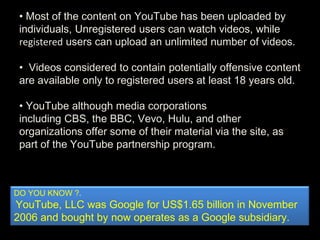 • Most of the content on YouTube has been uploaded by
individuals, Unregistered users can watch videos, while
registered users can upload an unlimited number of videos.
• Videos considered to contain potentially offensive content
are available only to registered users at least 18 years old.
• YouTube although media corporations
including CBS, the BBC, Vevo, Hulu, and other
organizations offer some of their material via the site, as
part of the YouTube partnership program.
DO YOU KNOW ?.
YouTube, LLC was Google for US$1.65 billion in November
2006 and bought by now operates as a Google subsidiary.
 