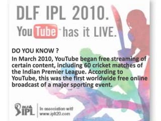 DO YOU KNOW ?
In March 2010, YouTube began free streaming of
certain content, including 60 cricket matches of
the Indian Premier League. According to
YouTube, this was the first worldwide free online
broadcast of a major sporting event.
 