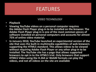 FEATURES
VIDEO TECHNOLOGY
• Playback
• Viewing YouTube videos on a personal computer requires
the Adobe Flash Player plug-in to be installed on the browser. The
Adobe Flash Player plug-in is one of the most common pieces of
software installed on personal computers and accounts for almost
75% of online video material.
• In January 2010, YouTube launched an experimental version of the
site that uses the built-in multimedia capabilities of web browsers
supporting the HTML5 standard. This allows videos to be viewed
without requiring Adobe Flash Player or any other plug-in to be
installed. The YouTube site has a page that allows supported
browsers to opt in to the HTML5 trial. Only browsers that support
HTML5 Video using the H.264 or WebM formats can play the
videos, and not all videos on the site are available
 