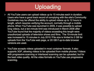 Uploading
 All YouTube users can upload videos up to 15 minutes each in duration.
Users who have a good track record of complying with the site's Community
Guidelines may be offered the ability to upload videos up to 12 hours in
length, which requires verifying the account, normally through a mobile
phone. When YouTube was launched in 2005, it was possible to upload
long videos, but a ten-minute limit was introduced in March 2006 after
YouTube found that the majority of videos exceeding this length were
unauthorized uploads of television shows and films. The 10-minute limit
was increased to 15 minutes in July 2010.[ File size is limited to 2 GB for
uploads from the YouTube web page, or 20 GB if up-to-date browser
versions are used.
 YouTube accepts videos uploaded in most container formats. It also
supports 3GP, allowing videos to be uploaded from mobile phones.[ Videos
with progressive scanning or interlaced scanning can be uploaded, but for
the best video quality. All the video formats on YouTube use progressive
scanning.
 