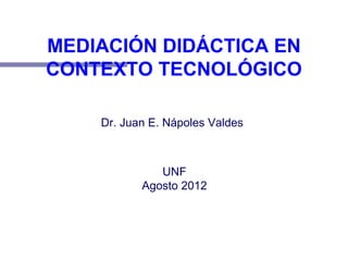 MEDIACIÓN DIDÁCTICA EN
CONTEXTO TECNOLÓGICO
Dr. Juan E. Nápoles Valdes
UNF
Agosto 2012
 