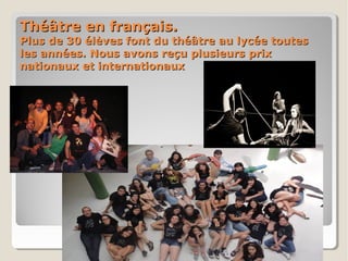 Théâtre en français.Théâtre en français.
Plus de 30 élèves font du théâtre au lycée toutesPlus de 30 élèves font du théâtre au lycée toutes
les années. Nous avons reçu plusieurs prixles années. Nous avons reçu plusieurs prix
nationaux et internationauxnationaux et internationaux
 