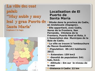 La ville des centLa ville des cent
palaispalais
''Muy noble y muy''Muy noble y muy
leal y gran Puerto deleal y gran Puerto de
Santa María'Santa María'
(Alphonse X le Sage)(Alphonse X le Sage)
Localisation de El
Puerto de
Santa María
Située dans la province de Cadix,
en Andalousie (Espagne).
Elle appartient, avec Cadix,
Xerez de la Frontera, San
Fernando, Chiclana de la
Frontera, Puerto Real et Rota, à
L’Association des Municipes de la
Baie de Cadix.
La ville se trouve à l'embouchure
du fleuve Guadalete.
-Population: 89.142 habitants
2013.
- Extension: 159 km2
 -Densité de population: 541
hab./km2.
 -Altitude : 6m sur le niveau de
la mer
-Distance à Cadix: 22 km
 