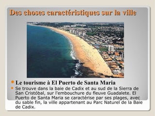 Des choses caractéristiques sur la villeDes choses caractéristiques sur la ville
Le tourisme à El Puerto de Santa Maria
 Se trouve dans la baie de Cadix et au sud de la Sierra de
San Cristóbal, sur l'embouchure du fleuve Guadalete. El
Puerto de Santa Maria se caractérise par ses plages, avec
du sable fin, la ville appartenant au Parc Naturel de la Baie
de Cadix.
 
