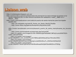 Liaison webLiaison web
-http://voilaletejada.blogspot.com.es/
-http://prensa.bbva.com/actualidad/notas-de-prensa/sm-la-reina-entrega-el-premio-a-la-
accion-magistral-2011-a-dos-centros-escolares-de-valladolid-y-cadiz__9882-22-c-
89529__.html
-http://www.centroseducacion.com/cadiz/el-puerto-de-santa-maria/ies-jose-luis-tejada-
peluffo.htm
- http://es.wikipedia.org/wiki/El_Puerto_de_Santa_Mar%C3%ADa
- http://www.fotos.org/galeria/showphoto.php/photo/2295
-
http://motor.lavozdecadiz.com/ocio/playas/el_puerto_de_santa_maria/levante_los_torunos.
htm
- http://www.puertorealweb.es/spip/spip.php?article387
- http://t1.gstatic.com/images?q=tbn:ANd9GcQqlF0aSa0BCCJBFJqI1cumcMX6TlS2h-
tx007_GA7i2aTib5Ea
- http://t2.gstatic.com/images?
q=tbn:ANd9GcR_CJrc_Zn35LCPuv2l1Y984ouQO2AtSeysE3ya-MmoJkerZWU-
- http://t2.gstatic.com/images?
q=tbn:ANd9GcQlDZ6iFhbsVLoi3BeyIg1vy2aIODx5Svy7L_0hWXemWZOpI4zN
- http://t2.gstatic.com/images?
q=tbn:ANd9GcT3ksId7QfPh6rsLFPAK4EwbNxaaOlkIQAtPJkkdNRZb1xIT9SOg
 