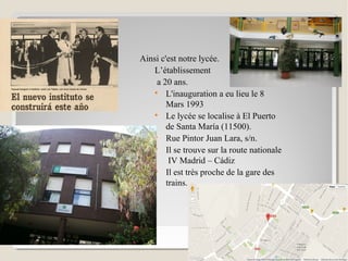 I.E.S. JOSÉ LUIS TEJADAI.E.S. JOSÉ LUIS TEJADA
Ainsi c'est notre lycée.
L’établissement
a 20 ans.

L'inauguration a eu lieu le 8
Mars 1993

Le lycée se localise à El Puerto
de Santa María (11500).

Rue Pintor Juan Lara, s/n.

Il se trouve sur la route nationale
IV Madrid – Cádiz

Il est très proche de la gare des
trains.
 