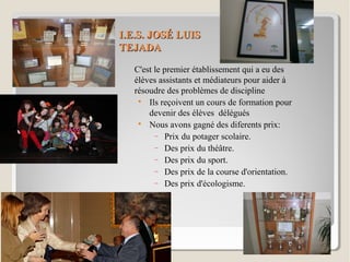 I.E.S. JOSÉ LUISI.E.S. JOSÉ LUIS
TEJADATEJADA
C'est le premier établissement qui a eu des
élèves assistants et médiateurs pour aider à
résoudre des problèmes de discipline

Ils reçoivent un cours de formation pour
devenir des élèves délégués

Nous avons gagné des diferents prix:
− Prix du potager scolaire.
− Des prix du théâtre.
− Des prix du sport.
− Des prix de la course d'orientation.
− Des prix d'écologisme.
 