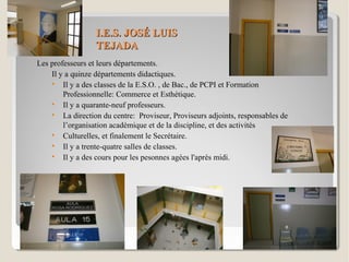 I.E.S. JOSÉ LUISI.E.S. JOSÉ LUIS
TEJADATEJADA
Les professeurs et leurs départements.
Il y a quinze départements didactiques.

Il y a des classes de la E.S.O. , de Bac., de PCPI et Formation
Professionnelle: Commerce et Esthétique.

Il y a quarante-neuf professeurs.

La direction du centre: Proviseur, Proviseurs adjoints, responsables de
l’organisation académique et de la discipline, et des activités

Culturelles, et finalement le Secrétaire.

Il y a trente-quatre salles de classes.

Il y a des cours pour les pesonnes agées l'après midi.
 