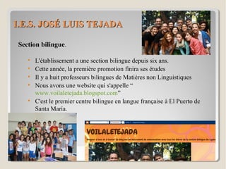 I.E.S. JOSÉ LUIS TEJADAI.E.S. JOSÉ LUIS TEJADA
Section bilingue.

L'établissement a une section bilingue depuis six ans.

Cette année, la première promotion finira ses études

Il y a huit professeurs bilingues de Matières non Linguistiques

Nous avons une website qui s'appelle “
www.voilaletejada.blogspot.com”

C'est le premier centre bilingue en langue française à El Puerto de
Santa María.
 