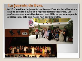 La journée du livre.La journée du livre.
 Le 23 d'Avril est la journée du livre et l'année dernière nous
l'avons célébrée avec une représentation théâtrale. Les
professeurs se sont déguisés en de célèbres personnages de
la littérature, tels que Peter Pan ou Cinderella.
 