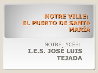 NOTRE VILLE:NOTRE VILLE:
EL PUERTO DE SANTAEL PUERTO DE SANTA
MARÍAMARÍA
NOTRE LYCÉE:
I.E.S. JOSÉ LUIS
TEJADA
 