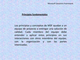 Microsoft Solutions Framework

Principios fundamentales

Los principios y conceptos de MSF ayudan a un
equipo de proyecto a entregar una solución de
calidad. Cada miembro del equipo debe
entender y aplicar estos principios en sus
interacciones con otros miembros del equipo,
con la organización y con las partes
interesadas.

 