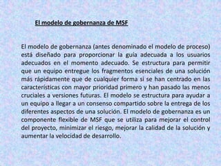 El modelo de gobernanza de MSF

El modelo de gobernanza (antes denominado el modelo de proceso)
está diseñado para proporcionar la guía adecuada a los usuarios
adecuados en el momento adecuado. Se estructura para permitir
que un equipo entregue los fragmentos esenciales de una solución
más rápidamente que de cualquier forma si se han centrado en las
características con mayor prioridad primero y han pasado las menos
cruciales a versiones futuras. El modelo se estructura para ayudar a
un equipo a llegar a un consenso compartido sobre la entrega de los
diferentes aspectos de una solución. El modelo de gobernanza es un
componente flexible de MSF que se utiliza para mejorar el control
del proyecto, minimizar el riesgo, mejorar la calidad de la solución y
aumentar la velocidad de desarrollo.

 