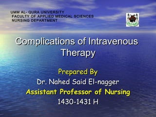 UMM AL- QURA UNIVERSITY
FACULTY OF APPLIED MEDICAL SCIENCES
NURSING DEPARTMENT

Complications of Intravenous
Therapy
Prepared By
Dr. Nahed Said El-nagger
Assistant Professor of Nursing
1430-1431 H

 
