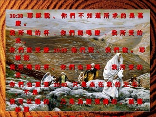 10:38   耶 穌 說 、 你 們 不 知 道 所 求 的 是 甚
麼 。
我 所 喝 的 杯 ． 你 們 能 喝 麼 ． 我 所 受 的
洗 、
你 們 能 受 麼 10:39   他 們 說 、 我 們 能 。 耶
穌 說
我 所 喝 的 杯 、 你 們 也 要 喝 ． 我 所 受 的
洗 、
你 們 也 要 受 10:40    只 是 坐 在 我 的 左 右
、 不 是
我 可 以 賜 的 ． 乃 是 為 誰 預 備 的 、 就 賜
給 誰

 