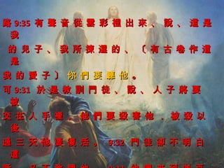 路 9:35  有 聲 音 從 雲 彩 裡 出 來 、 說 、 這 是
我
的 兒 子 、 我 所 揀 選 的 、 〔 有 古 卷 作 這
是
我 的 愛 子 〕 你 們 要 聽 他 。
可 9:31   於 是 教 訓 門 徒 、 說 、 人 子 將 要
被
交 在 人 手 裡 、 他 們 要 殺 害 他 ． 被 殺 以
後
過 三 天 他 要 復 活 。 9:32   門 徒 卻 不 明 白
這

 