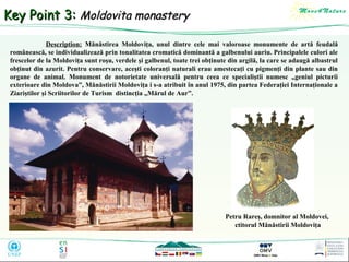 Key Point 3: Moldovita monastery
Description: Mănăstirea Moldoviţa, unul dintre cele mai valoroase monumente de artă feudală
românească, se individualizează prin tonalitatea cromatică dominantă a galbenului auriu. Principalele culori ale
frescelor de la Moldoviţa sunt roşu, verdele şi galbenul, toate trei obţinute din argilă, la care se adaugă albastrul
obţinut din azurit. Pentru conservare, aceşti coloranţi naturali erau amestecaţi cu pigmenţi din plante sau din
organe de animal. Monument de notorietate universală pentru ceea ce specialiştii numesc „geniul picturii
exterioare din Moldova”, Mănăstirii Moldoviţa i s-a atribuit în anul 1975, din partea Federaţiei Internaţionale a
Ziariştilor şi Scriitorilor de Turism distincţia „Mărul de Aur”.

Petru Rareş, domnitor al Moldovei,
ctitorul Mănăstirii Moldoviţa

 