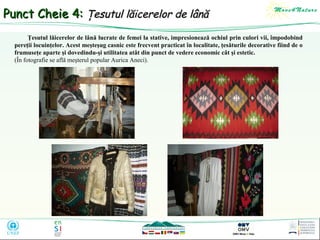 Punct Cheie 4: Ţesutul lăicerelor de lână
Ţesutul lăicerelor de lână lucrate de femei la stative, impresionează ochiul prin culori vii, împodobind
pereţii locuinţelor. Acest meşteşug casnic este frecvent practicat în localitate, ţesăturile decorative fiind de o
frumuseţe aparte şi dovedindu-şi utilitatea atât din punct de vedere economic cât şi estetic.
(În fotografie se află meşterul popular Aurica Aneci).

 