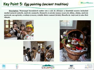 Key Point 5: Egg painting (ancient tradition)
Description: Meşteşugul încondeierii ouălor este o cale de afirmare a identităţii noastre incluzând
mediul natural (culorile, motivele zoomorfe, fitomorfe şi astrale) munca (ceara de albine, chişiţa, motivele
pastorale sau agricole), credinţa (crucea), relaţiile dintre oameni (brâul), filosofia de viaţă (oul şi calea fără
sfârşit).

 