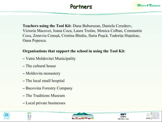 Partners
Teachers using the Tool Kit: Dana Buburuzan, Daniela Ceredeev,
Victoria Macovei, Ioana Coca, Laura Trufan, Monica Colban, Constantin
Coca, Zenoviu Cenuşă, Cristina Bîndiu, Ilaria Puşcă, Tudoriţa Huţuleac,
Oana Popescu.
Organisations that support the school in using the Tool Kit:
– Vatra Moldovitei Municipality
– The cultural house
– Moldovita monastery
– The local small hospital
– Bucovina Forestry Company
– The Traditions Museum
– Local private businesses

 